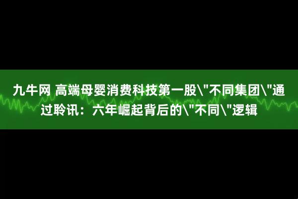 九牛网 高端母婴消费科技第一股＂不同集团＂通过聆讯：六年崛起背后的＂不同＂逻辑