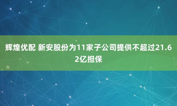 辉煌优配 新安股份为11家子公司提供不超过21.62亿担保