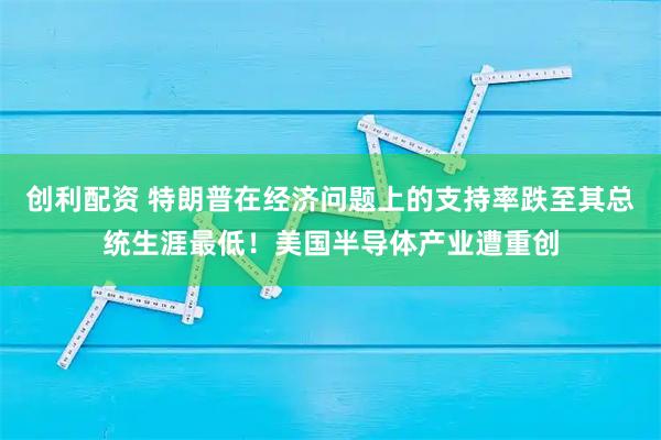 创利配资 特朗普在经济问题上的支持率跌至其总统生涯最低！美国半导体产业遭重创
