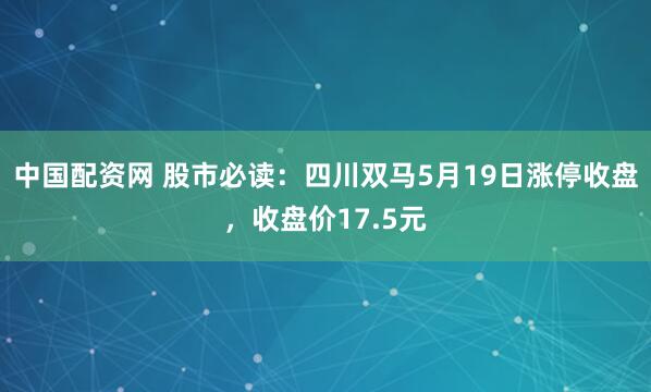 中国配资网 股市必读：四川双马5月19日涨停收盘，收盘价17.5元