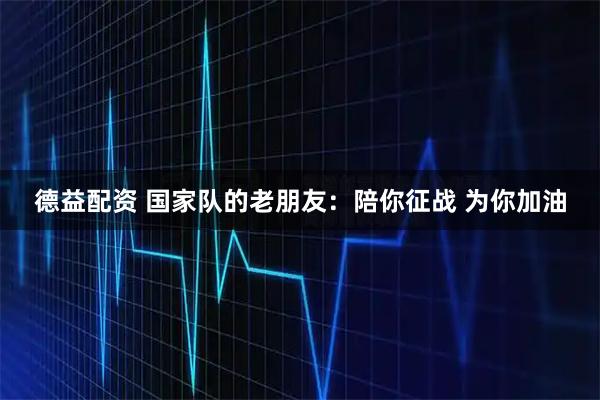 德益配资 国家队的老朋友：陪你征战 为你加油