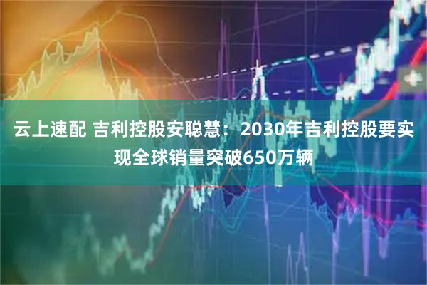 云上速配 吉利控股安聪慧：2030年吉利控股要实现全球销量突破650万辆