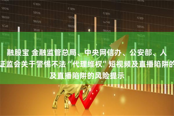 融股宝 金融监管总局、中央网信办、公安部、人民银行、证监会关于警惕不法“代理维权”短视频及直播陷阱的风险提示