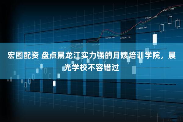 宏图配资 盘点黑龙江实力强的月嫂培训学院，晨光学校不容错过