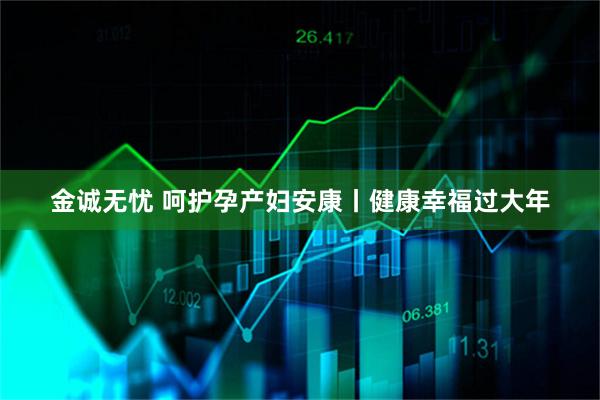 金诚无忧 呵护孕产妇安康丨健康幸福过大年