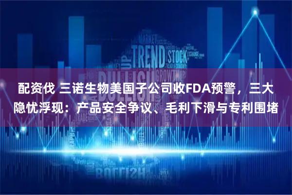 配资伐 三诺生物美国子公司收FDA预警，三大隐忧浮现：产品安全争议、毛利下滑与专利围堵