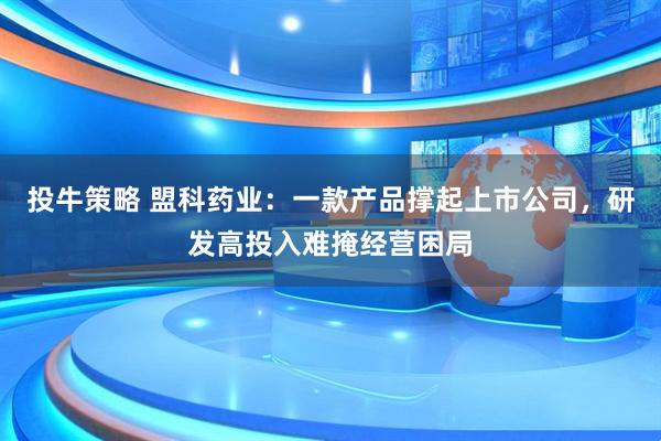 投牛策略 盟科药业：一款产品撑起上市公司，研发高投入难掩经营困局