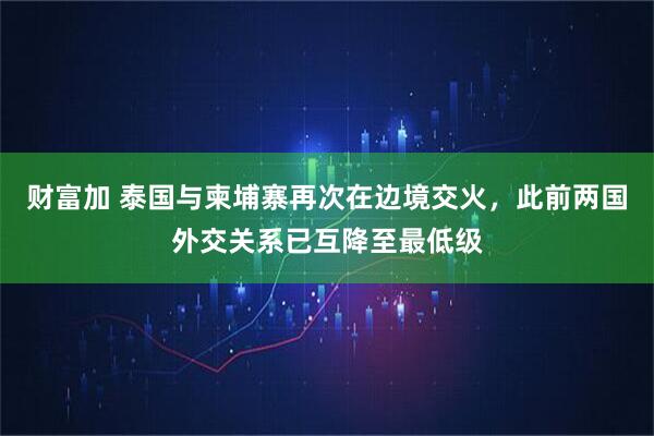 财富加 泰国与柬埔寨再次在边境交火，此前两国外交关系已互降至最低级