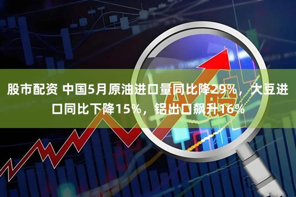 股市配资 中国5月原油进口量同比降29%，大豆进口同比下降15%，铝出口飙升16%